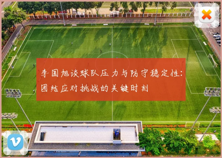李国旭谈球队压力与防守稳定性：团结应对挑战的关键时刻