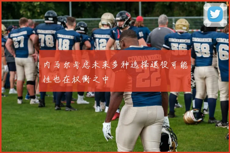 内马尔考虑未来多种选择退役可能性也在权衡之中