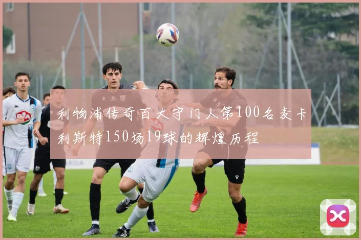 利物浦传奇百大守门人第100名麦卡利斯特150场19球的辉煌历程