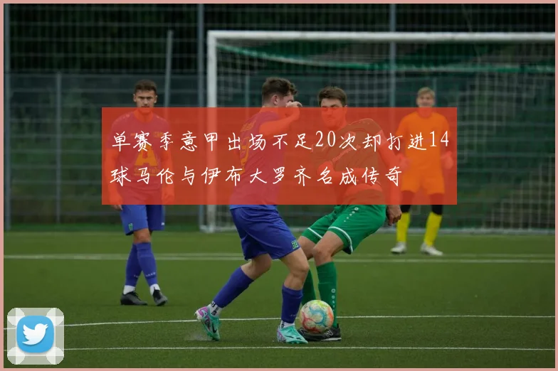 单赛季意甲出场不足20次却打进14球马伦与伊布大罗齐名成传奇