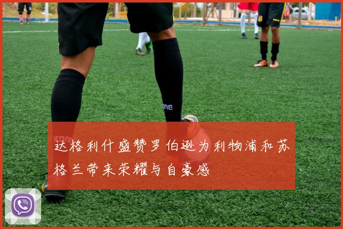 达格利什盛赞罗伯逊为利物浦和苏格兰带来荣耀与自豪感