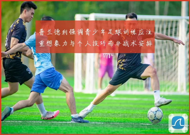 普兰德利强调青少年足球训练应注重想象力与个人技巧而非战术安排
