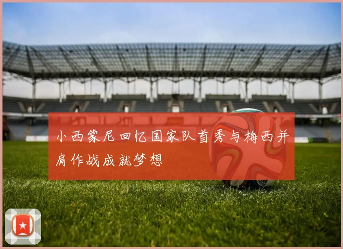 小西蒙尼回忆国家队首秀与梅西并肩作战成就梦想
