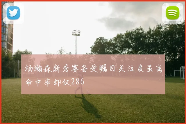 杨瀚森新秀赛备受瞩目关注度虽高命中率却仅286