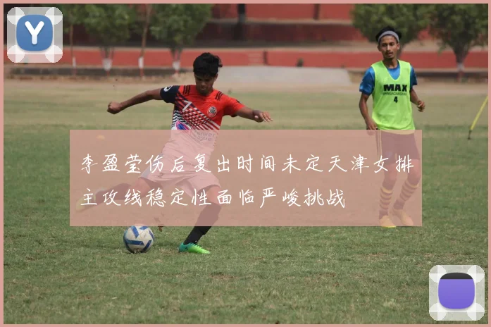 李盈莹伤后复出时间未定天津女排主攻线稳定性面临严峻挑战