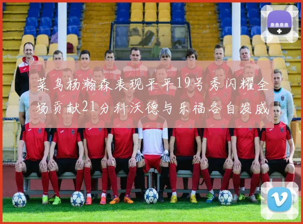 菜鸟杨瀚森表现平平19号秀闪耀全场贡献21分科沃德与乐福各自发威