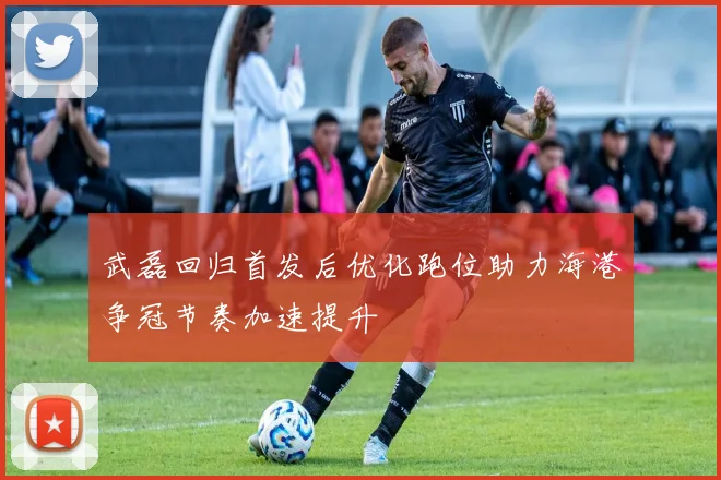 武磊回归首发后优化跑位助力海港争冠节奏加速提升