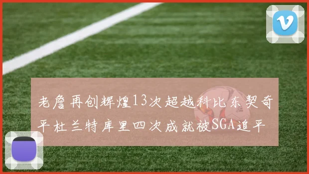 老詹再创辉煌13次超越科比东契奇平杜兰特库里四次成就被SGA追平