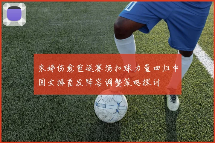 朱婷伤愈重返赛场扣球力量回归中国女排首发阵容调整策略探讨