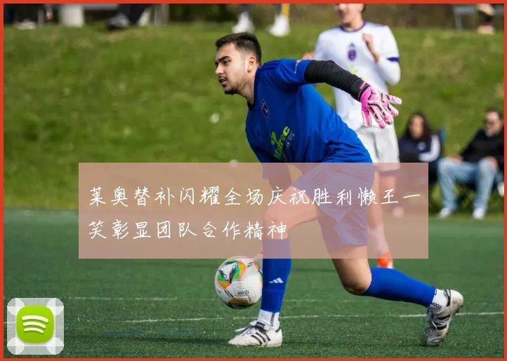 莱奥替补闪耀全场庆祝胜利懒王一笑彰显团队合作精神