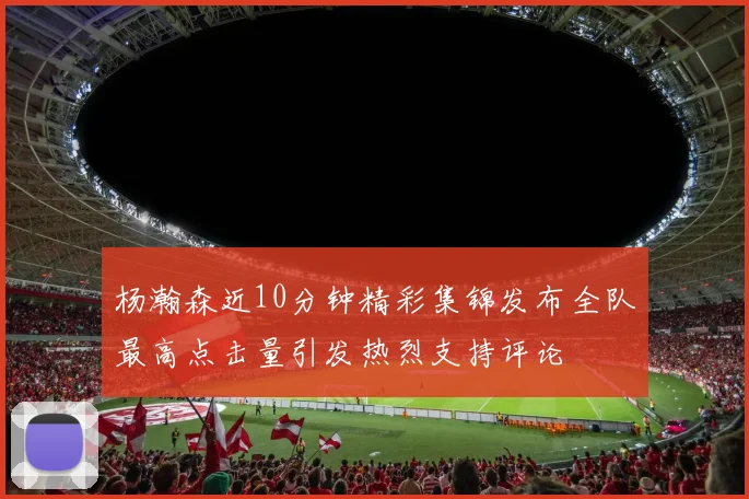 杨瀚森近10分钟精彩集锦发布全队最高点击量引发热烈支持评论