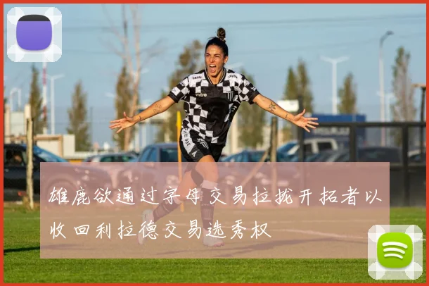 雄鹿欲通过字母交易拉拢开拓者以收回利拉德交易选秀权