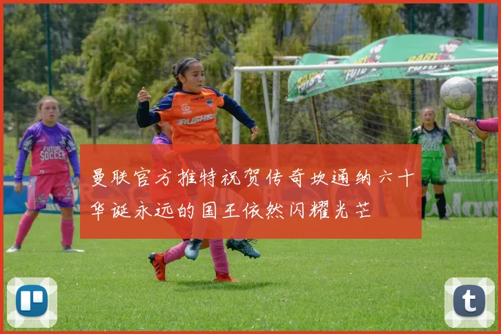 曼联官方推特祝贺传奇坎通纳六十华诞永远的国王依然闪耀光芒