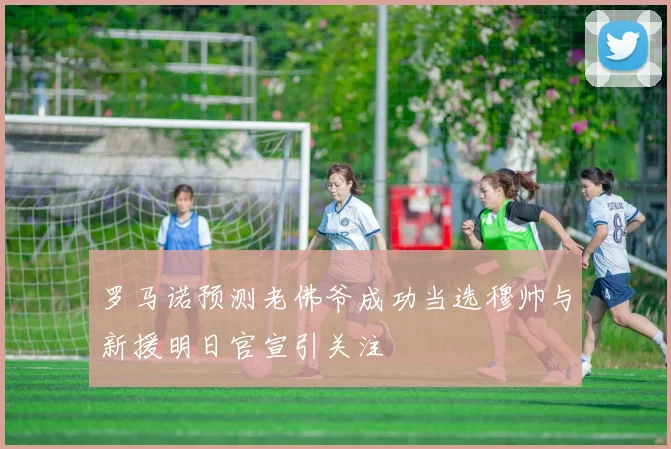 罗马诺预测老佛爷成功当选穆帅与新援明日官宣引关注