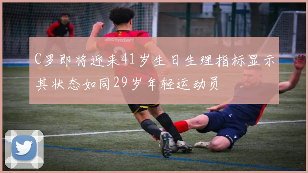 C罗即将迎来41岁生日生理指标显示其状态如同29岁年轻运动员