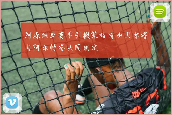 阿森纳新赛季引援策略将由贝尔塔与阿尔特塔共同制定
