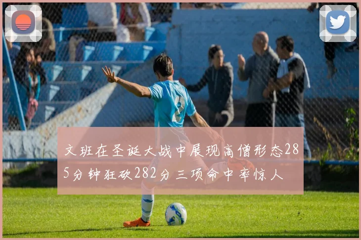 文班在圣诞大战中展现高僧形态285分钟狂砍282分三项命中率惊人