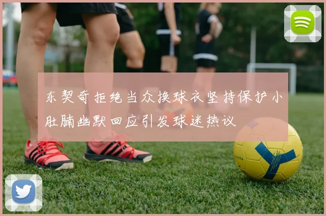 东契奇拒绝当众换球衣坚持保护小肚腩幽默回应引发球迷热议