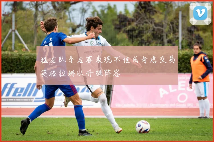 猛龙队季后赛表现不佳或考虑交易英格拉姆以升级阵容