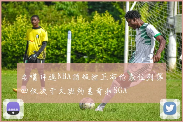 名嘴评选NBA顶级控卫布伦森位列第四仅次于文班约基奇和SGA