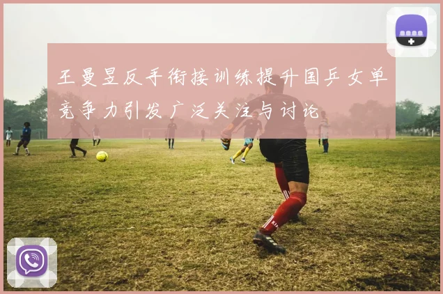王曼昱反手衔接训练提升国乒女单竞争力引发广泛关注与讨论