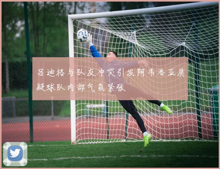 吕迪格与队友冲突引发阿韦洛亚质疑球队内部气氛紧张