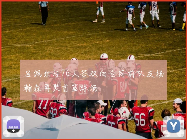 吕佩尔与76人签双向合同前队友杨瀚森再聚首篮球场