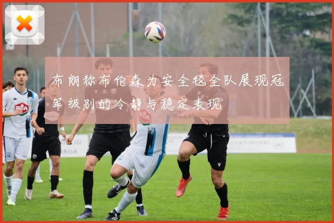 布朗称布伦森为安全毯全队展现冠军级别的冷静与稳定表现