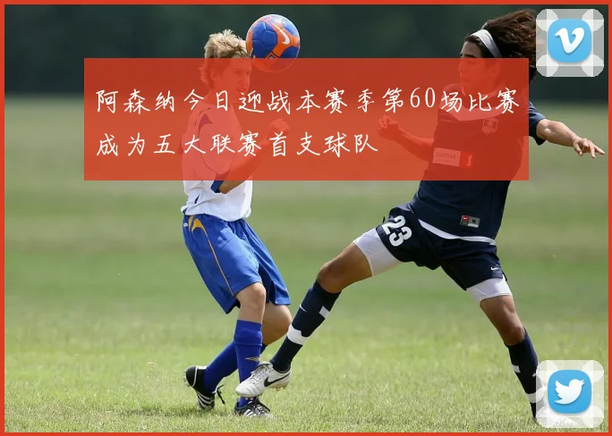 阿森纳今日迎战本赛季第60场比赛成为五大联赛首支球队