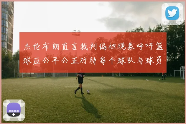 杰伦布朗直言裁判偏袒现象呼吁篮球应公平公正对待每个球队与球员