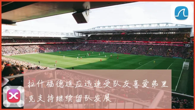 拉什福德适应迅速受队友喜爱弗里克支持继续留队发展
