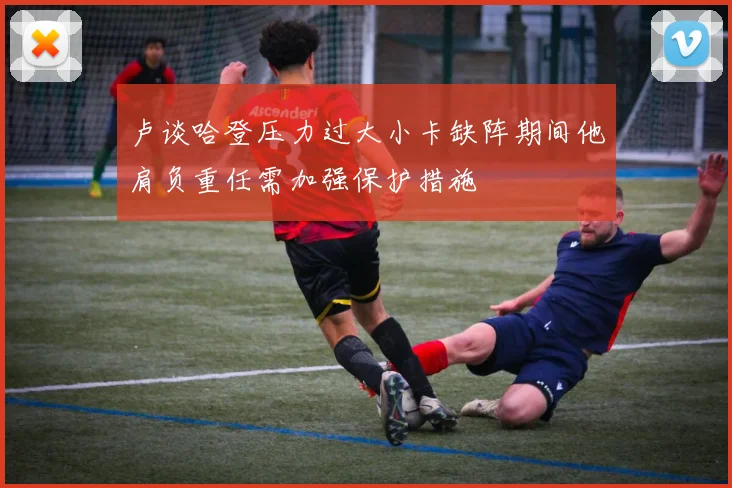 卢谈哈登压力过大小卡缺阵期间他肩负重任需加强保护措施