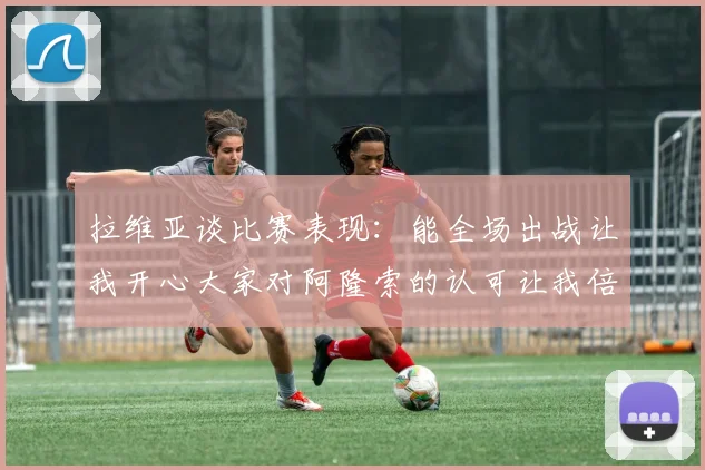 拉维亚谈比赛表现：能全场出战让我开心大家对阿隆索的认可让我倍感振奋