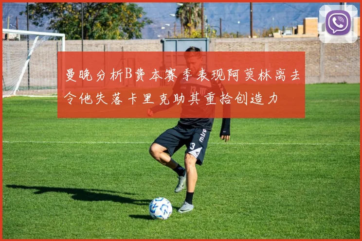 曼晚分析B费本赛季表现阿莫林离去令他失落卡里克助其重拾创造力